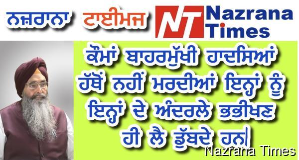 ਕੌਮਾਂ ਬਾਹਰਮੁੱਖੀ ਹਾਦਸਿਆਂ ਹੱਥੋਂ ਨਹੀਂ ਮਰਦੀਆਂ ਇਨ੍ਹਾਂ ਨੂੰ ਇਨ੍ਹਾਂ ਦੇ ਅੰਦਰਲੇ ਭਭੀਖਣ ਹੀ ਲੈ ਡੁੱਬਦੇ ਹਨ|