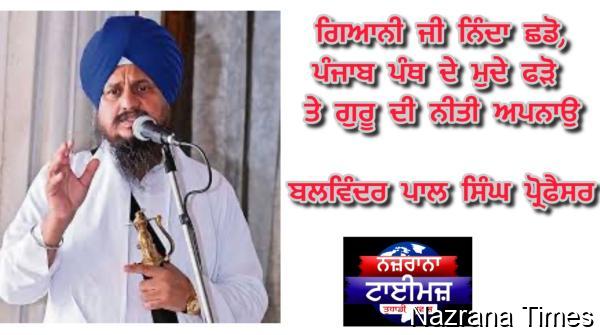ਗਿਆਨੀ ਜੀ ਨਿੰਦਾ ਛਡੋ,ਪੰਜਾਬ ਪੰਥ ਦੇ ਮੁਦੇ ਫੜੋ ਤੇ ਗੁਰੂ ਦੀ ਨੀਤੀ ਅਪਨਾਉ -ਬਲਵਿੰਦਰ ਪਾਲ ਸਿੰਘ ਪ੍ਰੋਫੈਸਰ