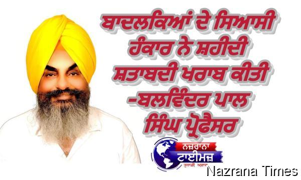 ਬਾਦਲਕਿਆਂ ਦੇ ਸਿਆਸੀ ਹੰਕਾਰ ਨੇ ਸ਼ਹੀਦੀ ਸ਼ਤਾਬਦੀ ਖਰਾਬ ਕੀਤੀ-ਬਲਵਿੰਦਰ ਪਾਲ ਸਿੰਘ ਪ੍ਰੋਫੈਸਰ