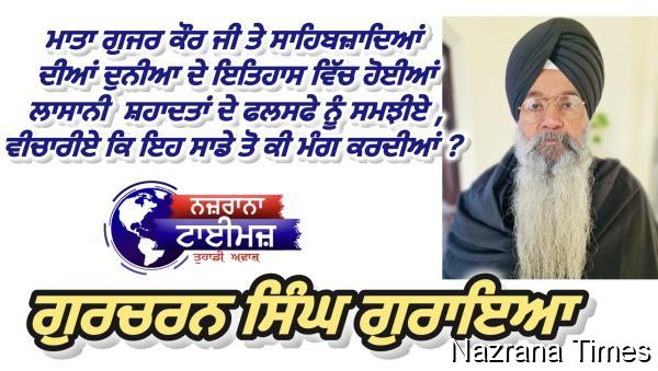 ਮਾਤਾ ਗੁਜਰ ਕੌਰ ਜੀ ਤੇ ਸਾਹਿਬਜ਼ਾਦਿਆਂ ਦੀਆਂ ਦੁਨੀਆ ਦੇ ਇਤਿਹਾਸ ਵਿੱਚ ਹੋਈਆਂ ਲਾਸਾਨੀ  ਸ਼ਹਾਦਤਾਂ ਦੇ ਫਲਸਫੇ ਨੂੰ ਸਮਝੀਏ , ਵੀਚਾਰੀਏ ਕਿ ਇਹ ਸਾਡੇ ਤੋ ਕੀ ਮੰਗ ਕਰਦੀਆਂ ? :- ਗੁਰਚਰਨ ਸਿੰਘ ਗੁਰਾਇਆ