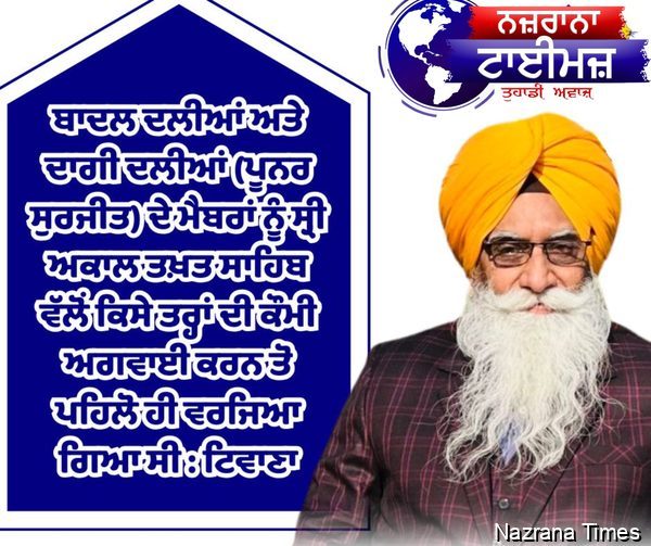 ਬਾਦਲ ਦਲੀਆਂ ਅਤੇ ਦਾਗੀ ਦਲੀਆਂ (ਪੂਨਰ ਸੁਰਜੀਤ) ਦੇ ਮੈਬਰਾਂ ਨੂੰ ਸ੍ਰੀ ਅਕਾਲ ਤਖ਼ਤ ਸਾਹਿਬਵੱਲੋਂ ਕਿਸੇ ਤਰ੍ਹਾਂ ਦੀ ਕੌਮੀ ਅਗਵਾਈ ਕਰਨ ਤੋ ਪਹਿਲੋ ਹੀ ਵਰਜਿਆ ਗਿਆ ਸੀ : ਟਿਵਾਣਾ